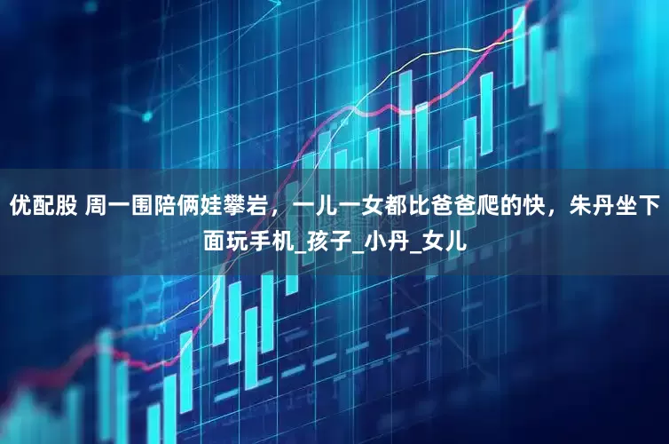 优配股 周一围陪俩娃攀岩，一儿一女都比爸爸爬的快，朱丹坐下面玩手机_孩子_小丹_女儿
