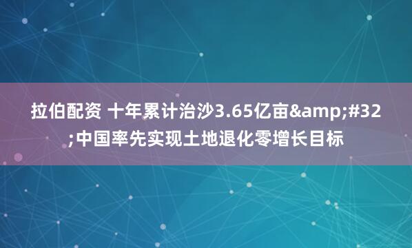 拉伯配资 十年累计治沙3.65亿亩&#32;中国率先实现土地退化零增长目标