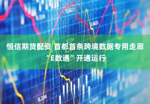 恒信期货配资 首都首条跨境数据专用走廊“E数通”开通运行
