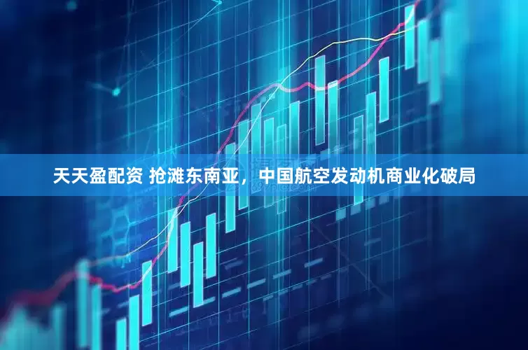 天天盈配资 抢滩东南亚，中国航空发动机商业化破局