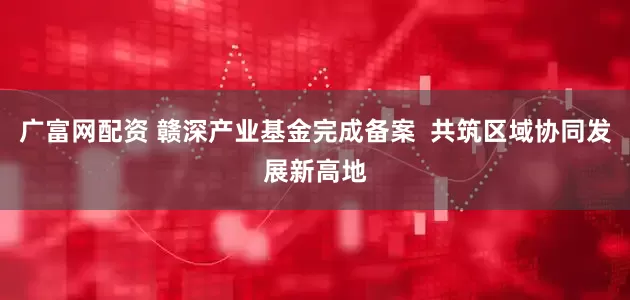 广富网配资 赣深产业基金完成备案  共筑区域协同发展新高地