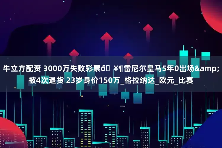 牛立方配资 3000万失败彩票🥶雷尼尔皇马5年0出场&被4次退货 23岁身价150万_格拉纳达_欧元_比赛