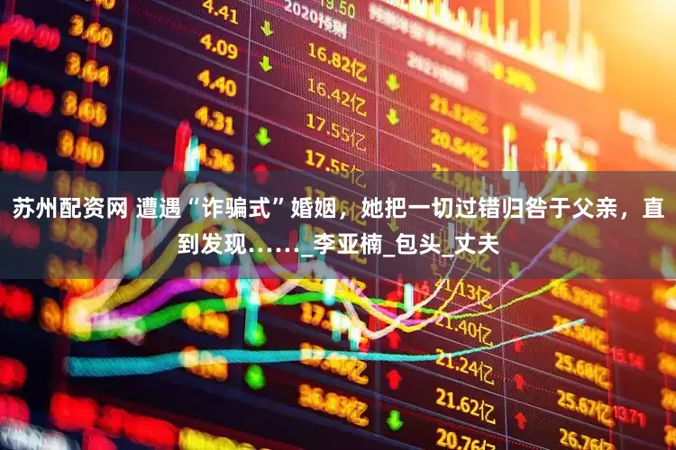 苏州配资网 遭遇“诈骗式”婚姻，她把一切过错归咎于父亲，直到发现……_李亚楠_包头_丈夫