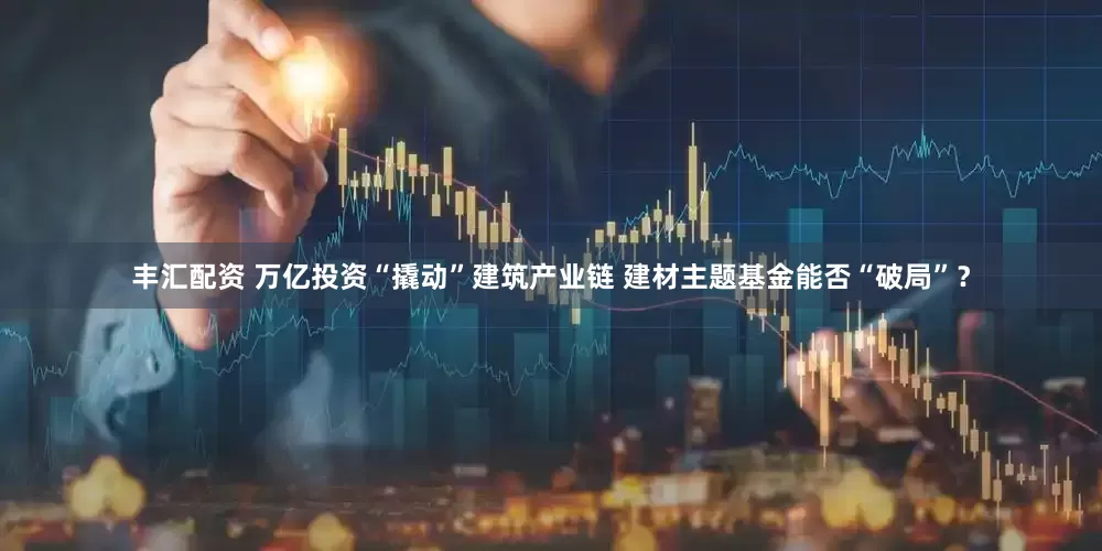 丰汇配资 万亿投资“撬动”建筑产业链 建材主题基金能否“破局”？