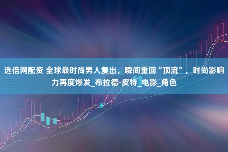 选倍网配资 全球最时尚男人复出，瞬间重回“顶流”，时尚影响力再度爆发_布拉德·皮特_电影_角色