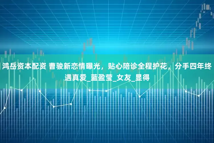 鸿岳资本配资 曹骏新恋情曝光，贴心陪诊全程护花，分手四年终遇真爱_蓝盈莹_女友_显得