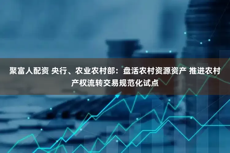 聚富人配资 央行、农业农村部：盘活农村资源资产 推进农村产权流转交易规范化试点