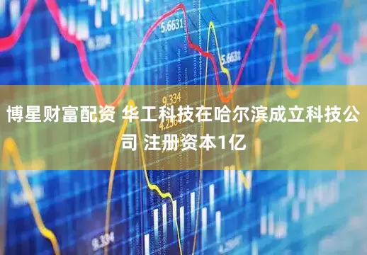 博星财富配资 华工科技在哈尔滨成立科技公司 注册资本1亿