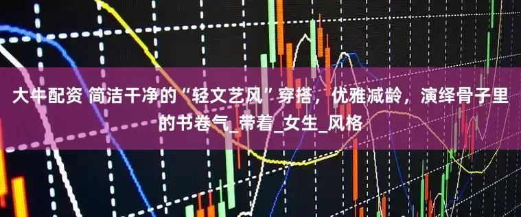 大牛配资 简洁干净的“轻文艺风”穿搭，优雅减龄，演绎骨子里的书卷气_带着_女生_风格