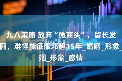 九八策略 放弃“微商头”，留长发的孙俪，难怪能征服邓超15年_婚姻_形象_感情