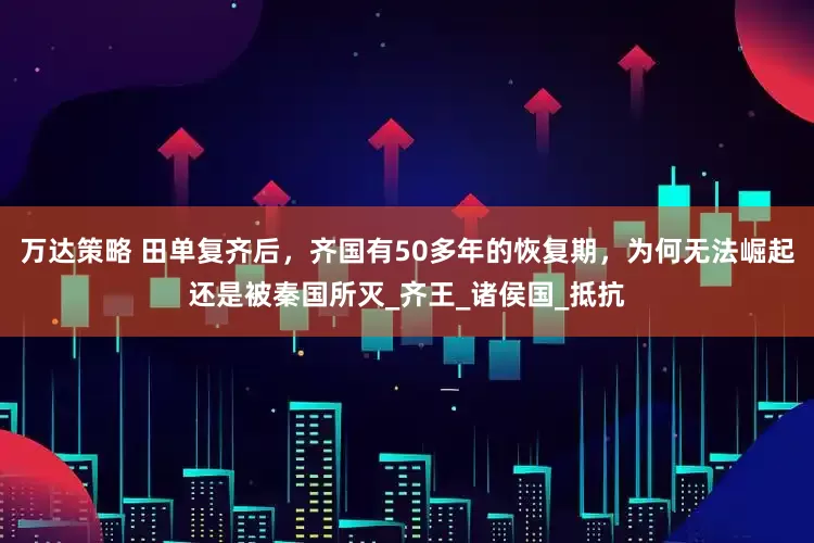 万达策略 田单复齐后，齐国有50多年的恢复期，为何无法崛起还是被秦国所灭_齐王_诸侯国_抵抗