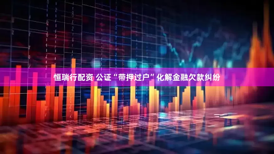 恒瑞行配资 公证“带押过户”化解金融欠款纠纷