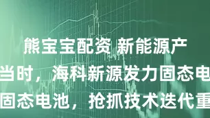熊宝宝配资 新能源产业发展正当时，海科新源发力固态电池，抢抓技术迭代重要机遇