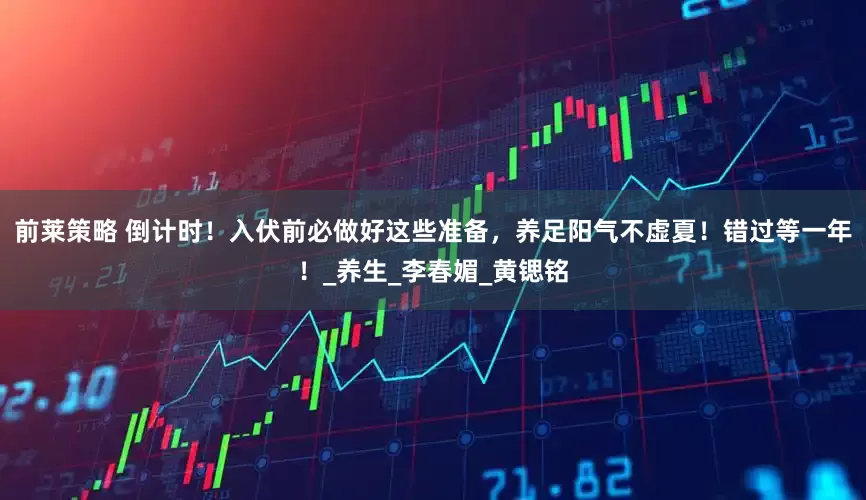 前莱策略 倒计时！入伏前必做好这些准备，养足阳气不虚夏！错过等一年！_养生_李春媚_黄锶铭