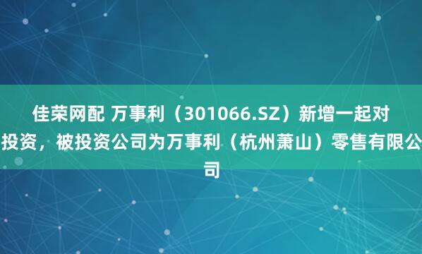 佳荣网配 万事利(301066.SZ)新增一起对外投资,被投资公司为万事利(杭州萧山)零售有限公司