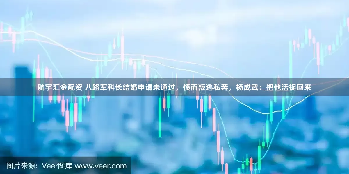 航宇汇金配资 八路军科长结婚申请未通过，愤而叛逃私奔，杨成武：把他活捉回来