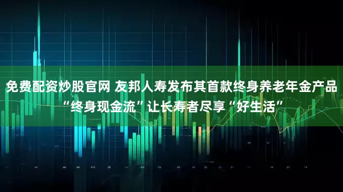 免费配资炒股官网 友邦人寿发布其首款终身养老年金产品“终身现金流”让长寿者尽享“好生活”
