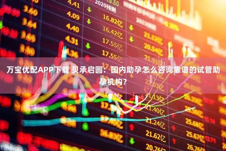 万宝优配APP下载 贝承启圆：国内助孕怎么咨询靠谱的试管助孕机构？
