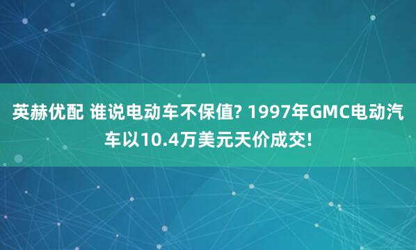 英赫优配 谁说电动车不保值? 1997年GMC电动汽车以10.4万美元天价成交!