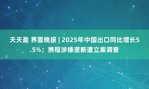 天天盈 界面晚报 | 2025年中国出口同比增长5.5%；携程涉嫌垄断遭立案调查